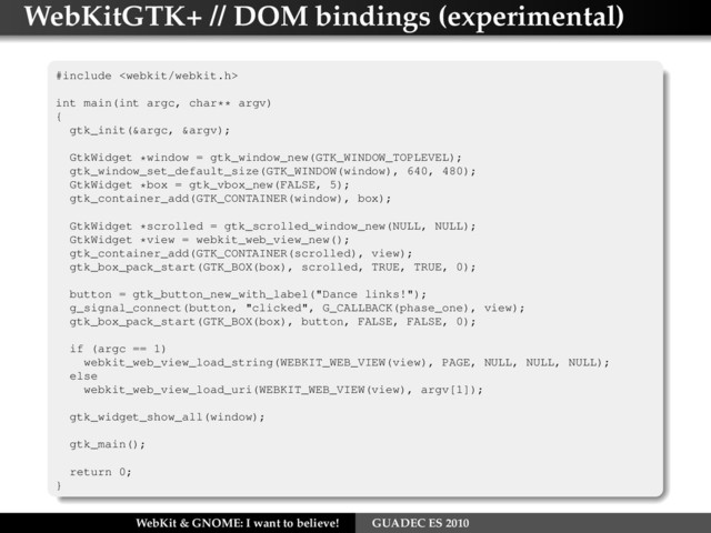 WebKitGTK+ // DOM bindings (experimental)
#include 
int main(int argc, char** argv)
{
gtk_init(&argc, &argv);
GtkWidget *window = gtk_window_new(GTK_WINDOW_TOPLEVEL);
gtk_window_set_default_size(GTK_WINDOW(window), 640, 480);
GtkWidget *box = gtk_vbox_new(FALSE, 5);
gtk_container_add(GTK_CONTAINER(window), box);
GtkWidget *scrolled = gtk_scrolled_window_new(NULL, NULL);
GtkWidget *view = webkit_web_view_new();
gtk_container_add(GTK_CONTAINER(scrolled), view);
gtk_box_pack_start(GTK_BOX(box), scrolled, TRUE, TRUE, 0);
button = gtk_button_new_with_label("Dance links!");
g_signal_connect(button, "clicked", G_CALLBACK(phase_one), view);
gtk_box_pack_start(GTK_BOX(box), button, FALSE, FALSE, 0);
if (argc == 1)
webkit_web_view_load_string(WEBKIT_WEB_VIEW(view), PAGE, NULL, NULL, NULL);
else
webkit_web_view_load_uri(WEBKIT_WEB_VIEW(view), argv[1]);
gtk_widget_show_all(window);
gtk_main();
return 0;
}
WebKit & GNOME: I want to believe! GUADEC ES 2010
