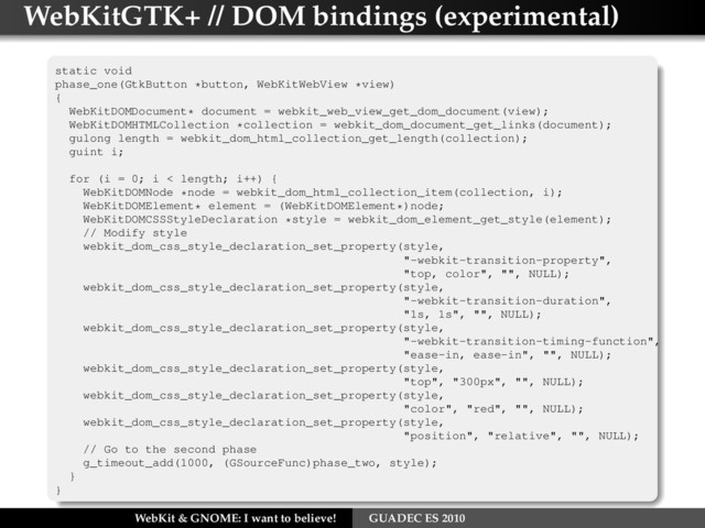 WebKitGTK+ // DOM bindings (experimental)
static void
phase_one(GtkButton *button, WebKitWebView *view)
{
WebKitDOMDocument* document = webkit_web_view_get_dom_document(view);
WebKitDOMHTMLCollection *collection = webkit_dom_document_get_links(document);
gulong length = webkit_dom_html_collection_get_length(collection);
guint i;
for (i = 0; i < length; i++) {
WebKitDOMNode *node = webkit_dom_html_collection_item(collection, i);
WebKitDOMElement* element = (WebKitDOMElement*)node;
WebKitDOMCSSStyleDeclaration *style = webkit_dom_element_get_style(element);
// Modify style
webkit_dom_css_style_declaration_set_property(style,
"-webkit-transition-property",
"top, color", "", NULL);
webkit_dom_css_style_declaration_set_property(style,
"-webkit-transition-duration",
"1s, 1s", "", NULL);
webkit_dom_css_style_declaration_set_property(style,
"-webkit-transition-timing-function",
"ease-in, ease-in", "", NULL);
webkit_dom_css_style_declaration_set_property(style,
"top", "300px", "", NULL);
webkit_dom_css_style_declaration_set_property(style,
"color", "red", "", NULL);
webkit_dom_css_style_declaration_set_property(style,
"position", "relative", "", NULL);
// Go to the second phase
g_timeout_add(1000, (GSourceFunc)phase_two, style);
}
}
WebKit & GNOME: I want to believe! GUADEC ES 2010
