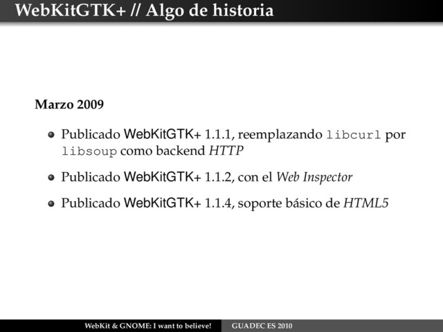 WebKitGTK+ // Algo de historia
Marzo 2009
Publicado WebKitGTK+ 1.1.1, reemplazando libcurl por
libsoup como backend HTTP
Publicado WebKitGTK+ 1.1.2, con el Web Inspector
Publicado WebKitGTK+ 1.1.4, soporte básico de HTML5
WebKit & GNOME: I want to believe! GUADEC ES 2010
