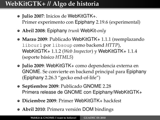 WebKitGTK+ // Algo de historia
Julio 2007: Inicios de WebKitGTK+.
Primer experimento con Epiphany 2.19.6 (experimental)
Abril 2008: Epiphany trunk WebKit-only
Marzo 2009: Publicado WebKitGTK+ 1.1.1 (reemplazando
libcurl por libsoup como backend HTTP),
WebKitGTK+ 1.1.2 (Web Inspector) y WebKitGTK+ 1.1.4
(soporte básico HTML5)
Julio 2009: WebKitGTK+ como dependencia externa en
GNOME. Se convierte en backend principal para Epiphany
(Epiphany 2.26.3 “gecko end-of-life”)
Septiembre 2009: Publicado GNOME 2.28
Primera release de GNOME con Epiphany/WebKitGTK+
Diciembre 2009: Primer WebKitGTK+ hackfest
Abril 2010: Primera versión DOM bindings
WebKit & GNOME: I want to believe! GUADEC ES 2010
