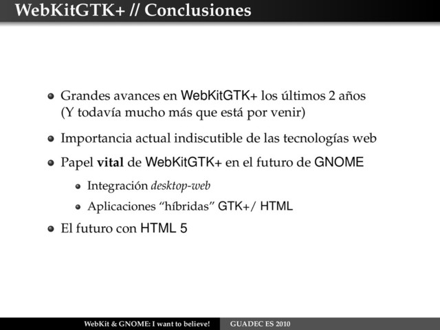 WebKitGTK+ // Conclusiones
Grandes avances en WebKitGTK+ los últimos 2 años
(Y todavía mucho más que está por venir)
Importancia actual indiscutible de las tecnologías web
Papel vital de WebKitGTK+ en el futuro de GNOME
Integración desktop-web
Aplicaciones “híbridas” GTK+/ HTML
El futuro con HTML 5
WebKit & GNOME: I want to believe! GUADEC ES 2010
