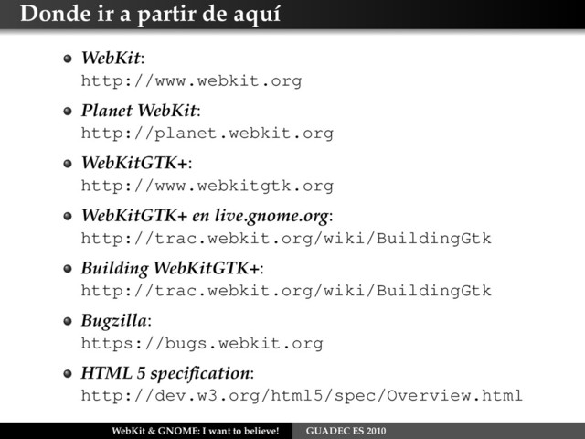 Donde ir a partir de aquí
WebKit:
http://www.webkit.org
Planet WebKit:
http://planet.webkit.org
WebKitGTK+:
http://www.webkitgtk.org
WebKitGTK+ en live.gnome.org:
http://trac.webkit.org/wiki/BuildingGtk
Building WebKitGTK+:
http://trac.webkit.org/wiki/BuildingGtk
Bugzilla:
https://bugs.webkit.org
HTML 5 speciﬁcation:
http://dev.w3.org/html5/spec/Overview.html
WebKit & GNOME: I want to believe! GUADEC ES 2010
