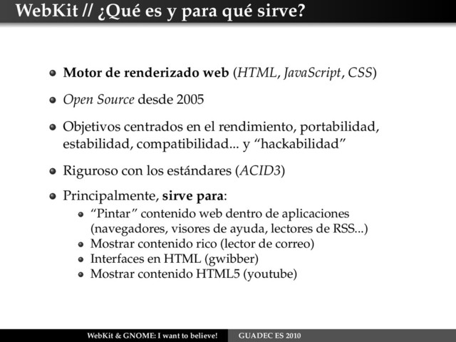 WebKit // ¿Qué es y para qué sirve?
Motor de renderizado web (HTML, JavaScript, CSS)
Open Source desde 2005
Objetivos centrados en el rendimiento, portabilidad,
estabilidad, compatibilidad... y “hackabilidad”
Riguroso con los estándares (ACID3)
Principalmente, sirve para:
“Pintar” contenido web dentro de aplicaciones
(navegadores, visores de ayuda, lectores de RSS...)
Mostrar contenido rico (lector de correo)
Interfaces en HTML (gwibber)
Mostrar contenido HTML5 (youtube)
WebKit & GNOME: I want to believe! GUADEC ES 2010
