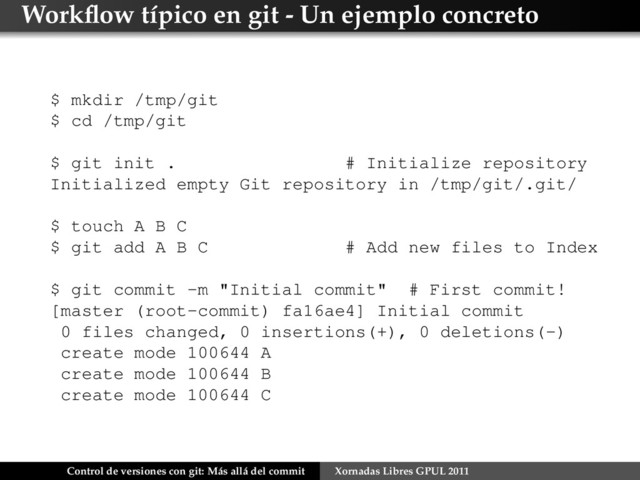 Workﬂow típico en git - Un ejemplo concreto
$ mkdir /tmp/git
$ cd /tmp/git
$ git init . # Initialize repository
Initialized empty Git repository in /tmp/git/.git/
$ touch A B C
$ git add A B C # Add new files to Index
$ git commit -m "Initial commit" # First commit!
[master (root-commit) fa16ae4] Initial commit
0 files changed, 0 insertions(+), 0 deletions(-)
create mode 100644 A
create mode 100644 B
create mode 100644 C
Control de versiones con git: Más allá del commit Xornadas Libres GPUL 2011
