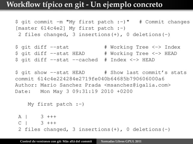 Workﬂow típico en git - Un ejemplo concreto
$ git commit -m "My first patch :-)" # Commit changes
[master 614c4e2] My first patch :-)
2 files changed, 3 insertions(+), 0 deletions(-)
$ git diff --stat # Working Tree <-> Index
$ git diff --stat HEAD # Working Tree <-> HEAD
$ git diff --stat --cached # Index <-> HEAD
$ git show --stat HEAD # Show last commit’s stats
commit 614c4e224284e2719fe040b64685b790606000a6
Author: Mario Sanchez Prada 
Date: Mon May 3 09:31:19 2010 +0200
My first patch :-)
A | 3 +++
C | 3 +++
2 files changed, 3 insertions(+), 0 deletions(-)
Control de versiones con git: Más allá del commit Xornadas Libres GPUL 2011
