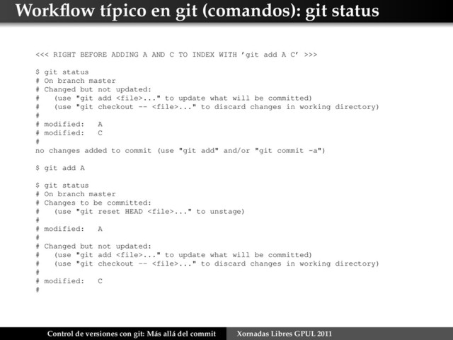 Workﬂow típico en git (comandos): git status
<<< RIGHT BEFORE ADDING A AND C TO INDEX WITH ’git add A C’ >>>
$ git status
# On branch master
# Changed but not updated:
# (use "git add ..." to update what will be committed)
# (use "git checkout -- ..." to discard changes in working directory)
#
# modified: A
# modified: C
#
no changes added to commit (use "git add" and/or "git commit -a")
$ git add A
$ git status
# On branch master
# Changes to be committed:
# (use "git reset HEAD ..." to unstage)
#
# modified: A
#
# Changed but not updated:
# (use "git add ..." to update what will be committed)
# (use "git checkout -- ..." to discard changes in working directory)
#
# modified: C
#
Control de versiones con git: Más allá del commit Xornadas Libres GPUL 2011
