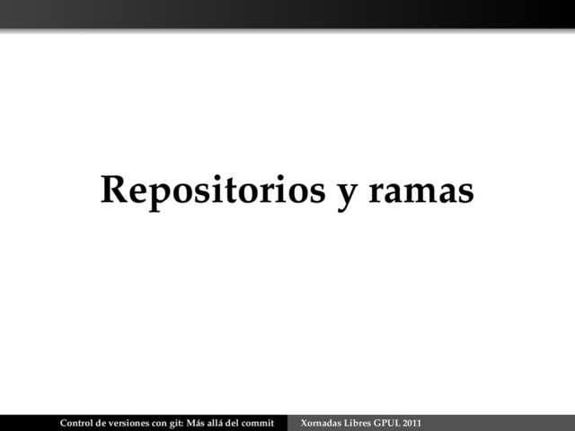Repositorios y ramas
Control de versiones con git: Más allá del commit Xornadas Libres GPUL 2011
