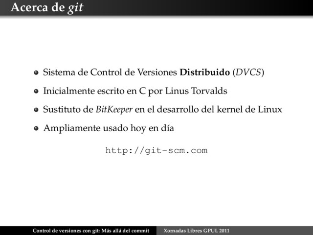 Acerca de git
Sistema de Control de Versiones Distribuido (DVCS)
Inicialmente escrito en C por Linus Torvalds
Sustituto de BitKeeper en el desarrollo del kernel de Linux
Ampliamente usado hoy en día
http://git-scm.com
Control de versiones con git: Más allá del commit Xornadas Libres GPUL 2011
