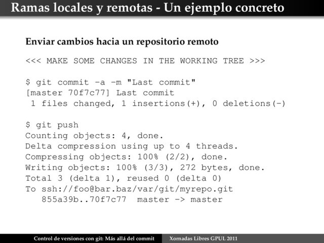 Ramas locales y remotas - Un ejemplo concreto
Enviar cambios hacia un repositorio remoto
<<< MAKE SOME CHANGES IN THE WORKING TREE >>>
$ git commit -a -m "Last commit"
[master 70f7c77] Last commit
1 files changed, 1 insertions(+), 0 deletions(-)
$ git push
Counting objects: 4, done.
Delta compression using up to 4 threads.
Compressing objects: 100% (2/2), done.
Writing objects: 100% (3/3), 272 bytes, done.
Total 3 (delta 1), reused 0 (delta 0)
To ssh://foo@bar.baz/var/git/myrepo.git
855a39b..70f7c77 master -> master
Control de versiones con git: Más allá del commit Xornadas Libres GPUL 2011
