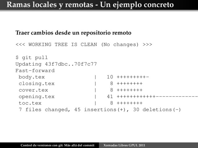 Ramas locales y remotas - Un ejemplo concreto
Traer cambios desde un repositorio remoto
<<< WORKING TREE IS CLEAN (No changes) >>>
$ git pull
Updating 43f7dbc..70f7c77
Fast-forward
body.tex | 10 +++++++++-
closing.tex | 8 ++++++++
cover.tex | 8 ++++++++
opening.tex | 41 ++++++++++++-------------
toc.tex | 8 ++++++++
7 files changed, 45 insertions(+), 30 deletions(-)
Control de versiones con git: Más allá del commit Xornadas Libres GPUL 2011
