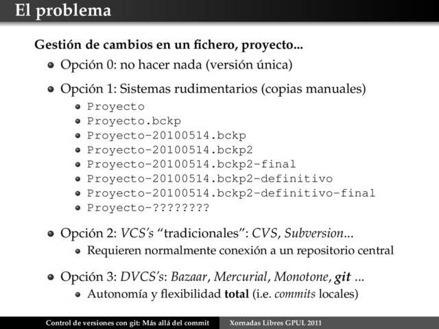 El problema
Gestión de cambios en un ﬁchero, proyecto...
Opción 0: no hacer nada (versión única)
Opción 1: Sistemas rudimentarios (copias manuales)
Proyecto
Proyecto.bckp
Proyecto-20100514.bckp
Proyecto-20100514.bckp2
Proyecto-20100514.bckp2-final
Proyecto-20100514.bckp2-definitivo
Proyecto-20100514.bckp2-definitivo-final
Proyecto-????????
Opción 2: VCS’s “tradicionales”: CVS, Subversion...
Requieren normalmente conexión a un repositorio central
Opción 3: DVCS’s: Bazaar, Mercurial, Monotone, git ...
Autonomía y ﬂexibilidad total (i.e. commits locales)
Control de versiones con git: Más allá del commit Xornadas Libres GPUL 2011
