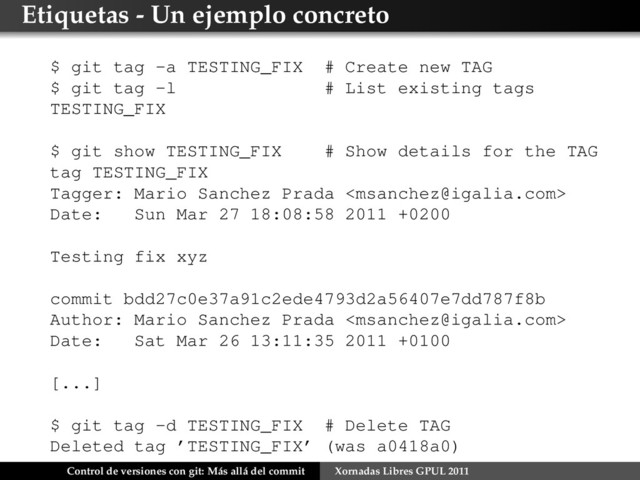 Etiquetas - Un ejemplo concreto
$ git tag -a TESTING_FIX # Create new TAG
$ git tag -l # List existing tags
TESTING_FIX
$ git show TESTING_FIX # Show details for the TAG
tag TESTING_FIX
Tagger: Mario Sanchez Prada 
Date: Sun Mar 27 18:08:58 2011 +0200
Testing fix xyz
commit bdd27c0e37a91c2ede4793d2a56407e7dd787f8b
Author: Mario Sanchez Prada 
Date: Sat Mar 26 13:11:35 2011 +0100
[...]
$ git tag -d TESTING_FIX # Delete TAG
Deleted tag ’TESTING_FIX’ (was a0418a0)
Control de versiones con git: Más allá del commit Xornadas Libres GPUL 2011
