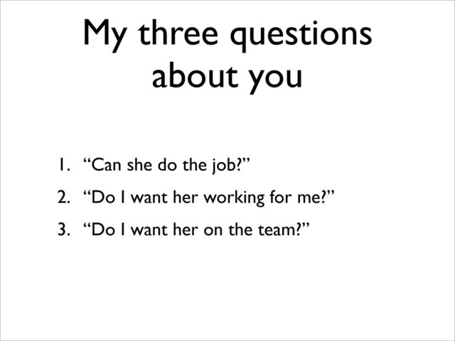 My three questions
about you
1. “Can she do the job?”
2. “Do I want her working for me?”
3. “Do I want her on the team?”
