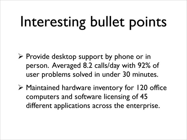 Interesting bullet points
 Provide desktop support by phone or in
person. Averaged 8.2 calls/day with 92% of
user problems solved in under 30 minutes.
 Maintained hardware inventory for 120 ofﬁce
computers and software licensing of 45
different applications across the enterprise.
