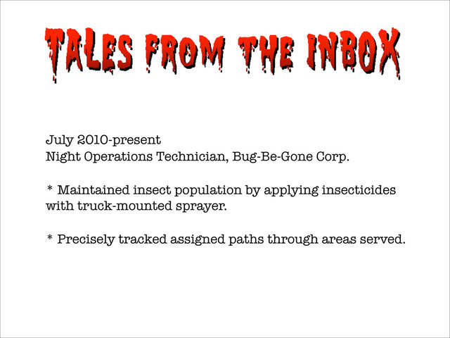July 2010-present
Night Operations Technician, Bug-Be-Gone Corp.
* Maintained insect population by applying insecticides
with truck-mounted sprayer.
* Precisely tracked assigned paths through areas served.
It came from my inbox
