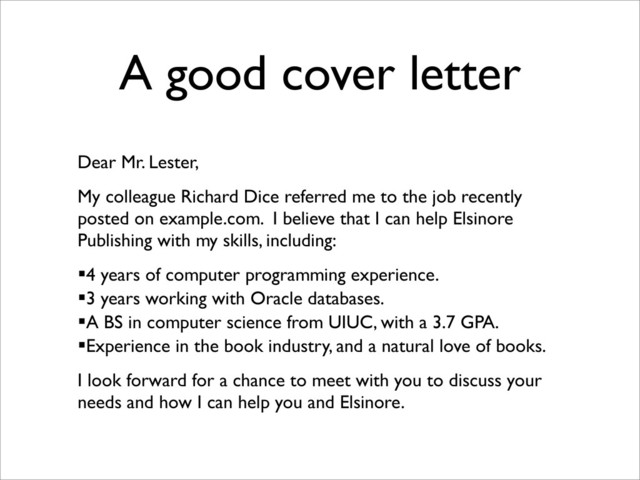 A good cover letter
Dear Mr. Lester,
My colleague Richard Dice referred me to the job recently
posted on example.com. I believe that I can help Elsinore
Publishing with my skills, including:
4 years of computer programming experience.
3 years working with Oracle databases.
A BS in computer science from UIUC, with a 3.7 GPA.
Experience in the book industry, and a natural love of books.
I look forward for a chance to meet with you to discuss your
needs and how I can help you and Elsinore.
