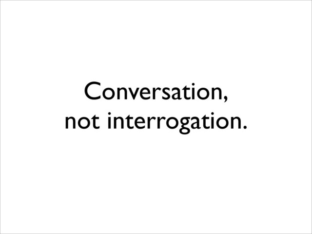 Conversation,
not interrogation.
