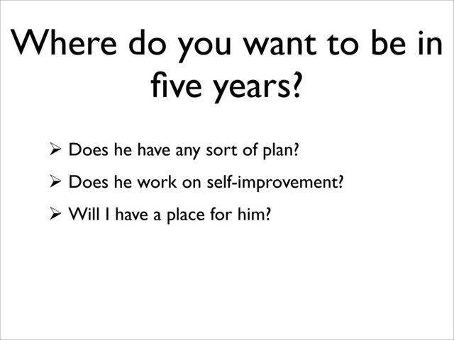 Where do you want to be in
ﬁve years?
 Does he have any sort of plan?
 Does he work on self-improvement?
 Will I have a place for him?
