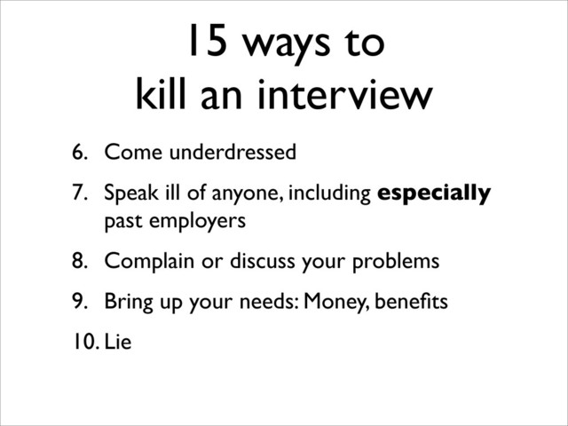 15 ways to
kill an interview
6. Come underdressed
7. Speak ill of anyone, including especially
past employers
8. Complain or discuss your problems
9. Bring up your needs: Money, beneﬁts
10. Lie
