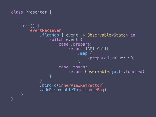 class Presenter {
…
init() {
eventReciever
.flatMap { event -> Observable in
switch event {
case .prepare:
return [API Call]
.map {
.prepared(value: $0)
}
case .touch:
return Observable.just(.touched)
}
}
.bindTo(innerViewRefrector)
.addDisposableTo(disposeBag)
}
}
