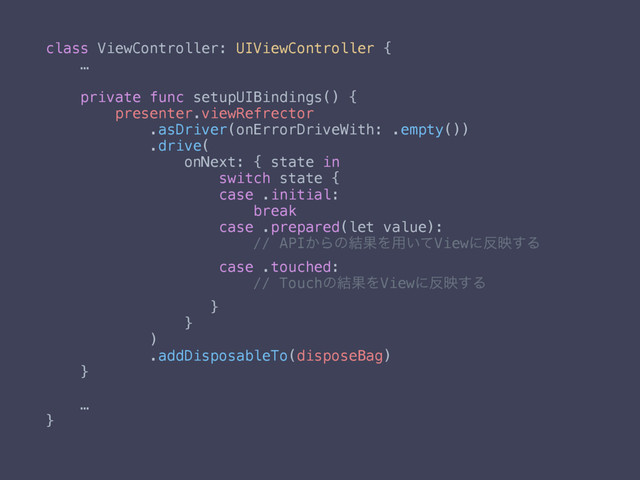 class ViewController: UIViewController {
…
private func setupUIBindings() {
presenter.viewRefrector
.asDriver(onErrorDriveWith: .empty())
.drive(
onNext: { state in
switch state {
case .initial:
break
case .prepared(let value):
// API͔Βͷ݁ՌΛ༻͍ͯViewʹ൓ө͢Δ
case .touched:
// Touchͷ݁ՌΛViewʹ൓ө͢Δ
}
}
)
.addDisposableTo(disposeBag)
}
…
}
