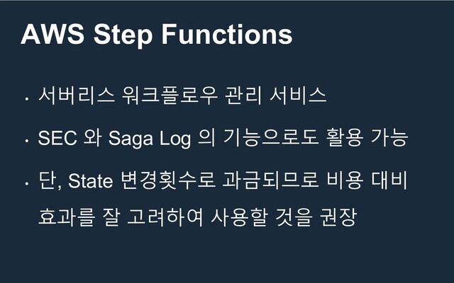 AWS Step Functions
•
서버리스 워크플로우 관리 서비스
•
SEC 와 Saga Log 의 기능으로도 활용 가능
•
단, State 변경횟수로 과금되므로 비용 대비
효과를 잘 고려하여 사용할 것을 권장
