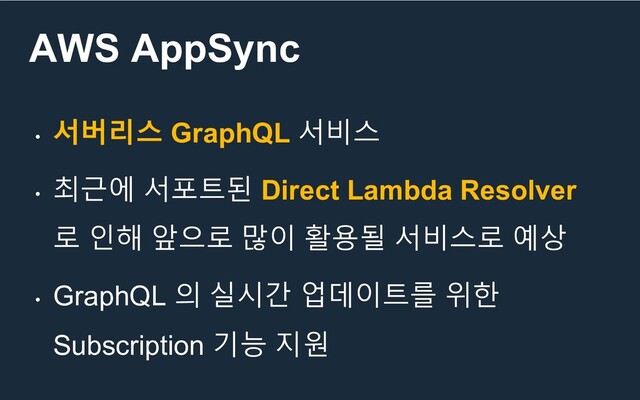 AWS AppSync
•
서버리스 GraphQL 서비스
•
최근에 서포트된 Direct Lambda Resolver
로 인해 앞으로 많이 활용될 서비스로 예상
•
GraphQL 의 실시간 업데이트를 위한
Subscription 기능 지원

