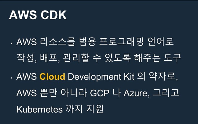 AWS CDK
•
AWS 리소스를 범용 프로그래밍 언어로
작성, 배포, 관리할 수 있도록 해주는 도구
•
AWS Cloud Development Kit 의 약자로,
AWS 뿐만 아니라 GCP 나 Azure, 그리고
Kubernetes 까지 지원
