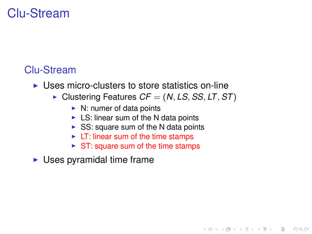 Clu-Stream
Clu-Stream
Uses micro-clusters to store statistics on-line
Clustering Features CF = (N, LS, SS, LT, ST)
N: numer of data points
LS: linear sum of the N data points
SS: square sum of the N data points
LT: linear sum of the time stamps
ST: square sum of the time stamps
Uses pyramidal time frame
