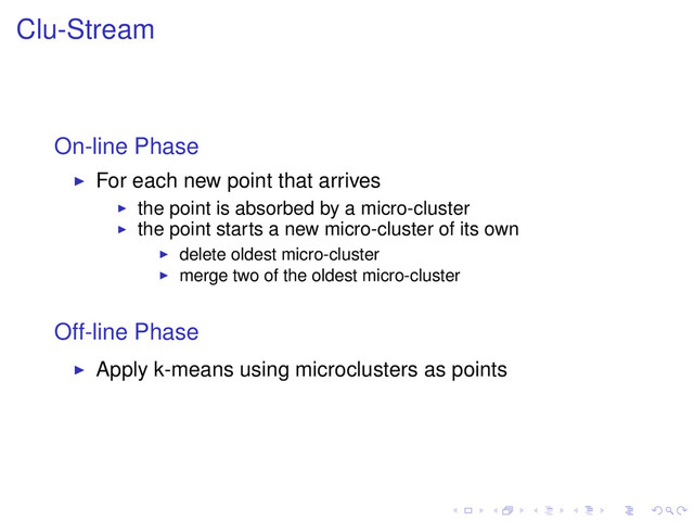 Clu-Stream
On-line Phase
For each new point that arrives
the point is absorbed by a micro-cluster
the point starts a new micro-cluster of its own
delete oldest micro-cluster
merge two of the oldest micro-cluster
Off-line Phase
Apply k-means using microclusters as points
