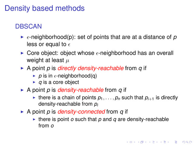 Density based methods
DBSCAN
-neighborhood(p): set of points that are at a distance of p
less or equal to
Core object: object whose -neighborhood has an overall
weight at least µ
A point p is directly density-reachable from q if
p is in -neighborhood(q)
q is a core object
A point p is density-reachable from q if
there is a chain of points p1, . . . , pn
such that pi+1
is directly
density-reachable from pi
A point p is density-connected from q if
there is point o such that p and q are density-reachable
from o
