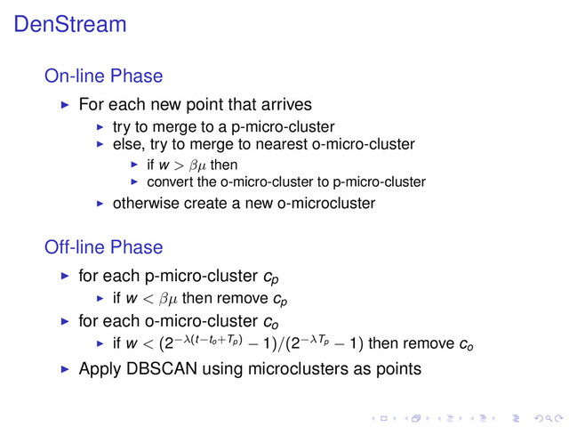 DenStream
On-line Phase
For each new point that arrives
try to merge to a p-micro-cluster
else, try to merge to nearest o-micro-cluster
if w > βµ then
convert the o-micro-cluster to p-micro-cluster
otherwise create a new o-microcluster
Off-line Phase
for each p-micro-cluster cp
if w < βµ then remove cp
for each o-micro-cluster co
if w < (2−λ(t−to+Tp) − 1)/(2−λTp − 1) then remove co
Apply DBSCAN using microclusters as points
