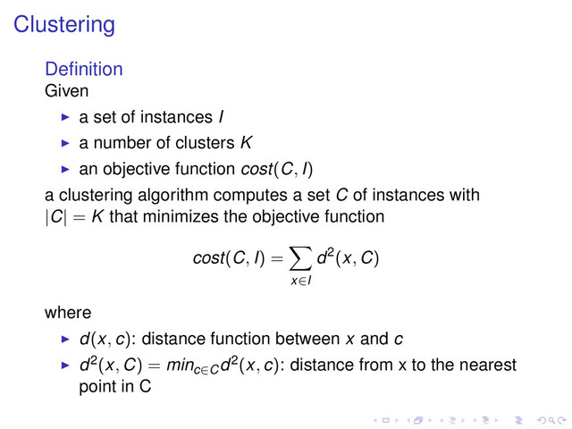 Clustering
Deﬁnition
Given
a set of instances I
a number of clusters K
an objective function cost(C, I)
a clustering algorithm computes a set C of instances with
|C| = K that minimizes the objective function
cost(C, I) =
x∈I
d2(x, C)
where
d(x, c): distance function between x and c
d2(x, C) = minc∈C
d2(x, c): distance from x to the nearest
point in C
