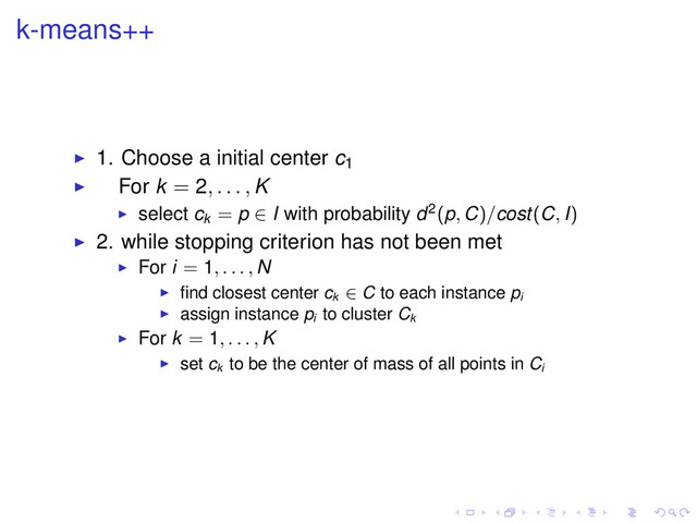 k-means++
1. Choose a initial center c1
For k = 2, . . . , K
select ck
= p ∈ I with probability d2(p, C)/cost(C, I)
2. while stopping criterion has not been met
For i = 1, . . . , N
ﬁnd closest center ck
∈ C to each instance pi
assign instance pi
to cluster Ck
For k = 1, . . . , K
set ck
to be the center of mass of all points in Ci
