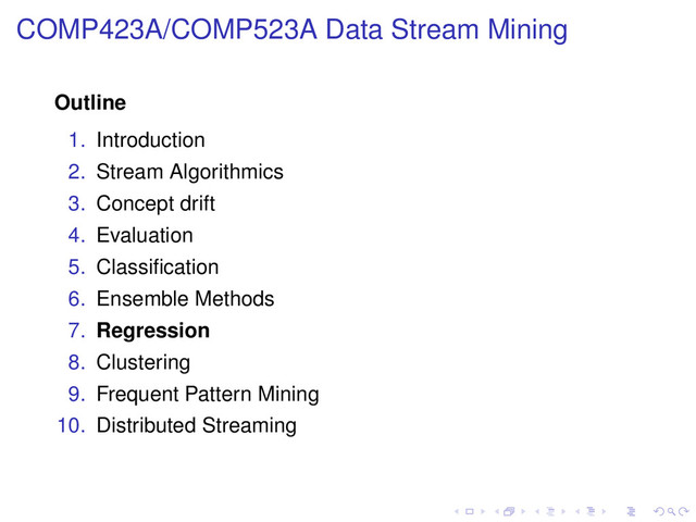 COMP423A/COMP523A Data Stream Mining
Outline
1. Introduction
2. Stream Algorithmics
3. Concept drift
4. Evaluation
5. Classiﬁcation
6. Ensemble Methods
7. Regression
8. Clustering
9. Frequent Pattern Mining
10. Distributed Streaming
