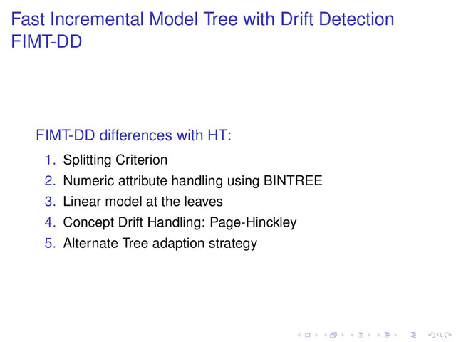 Fast Incremental Model Tree with Drift Detection
FIMT-DD
FIMT-DD differences with HT:
1. Splitting Criterion
2. Numeric attribute handling using BINTREE
3. Linear model at the leaves
4. Concept Drift Handling: Page-Hinckley
5. Alternate Tree adaption strategy
