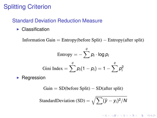 Splitting Criterion
Standard Deviation Reduction Measure
Classiﬁcation
Information Gain = Entropy(before Split) − Entropy(after split)
Entropy = −
c
pi · log pi
Gini Index =
c
pi(1 − pi) = 1 −
c
p2
i
Regression
Gain = SD(before Split) − SD(after split)
StandardDeviation (SD) = (¯
y − yi)2/N

