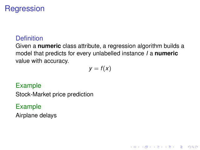 Regression
Deﬁnition
Given a numeric class attribute, a regression algorithm builds a
model that predicts for every unlabelled instance I a numeric
value with accuracy.
y = f(x)
Example
Stock-Market price prediction
Example
Airplane delays

