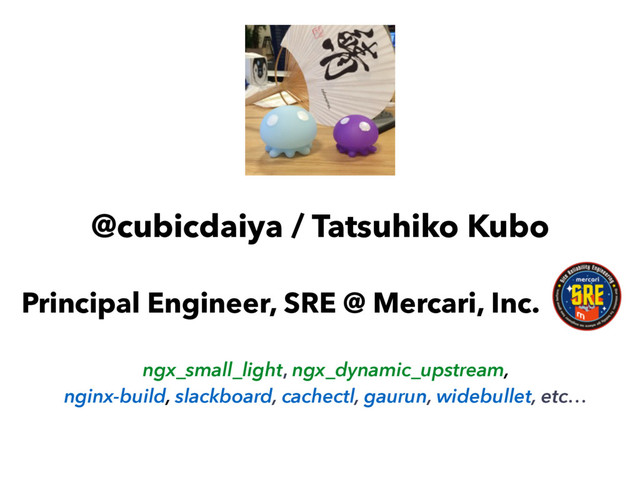 @cubicdaiya / Tatsuhiko Kubo
Principal Engineer, SRE @ Mercari, Inc.
ngx_small_light, ngx_dynamic_upstream,
nginx-build, slackboard, cachectl, gaurun, widebullet, etc…
