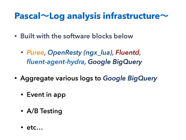 PascalʙLog analysis infrastructureʙ
• Built with the software blocks below
• Puree, OpenResty (ngx_lua), Fluentd,
ﬂuent-agent-hydra, Google BigQuery
• Aggregate various logs to Google BigQuery
• Event in app
• A/B Testing
• etc…
