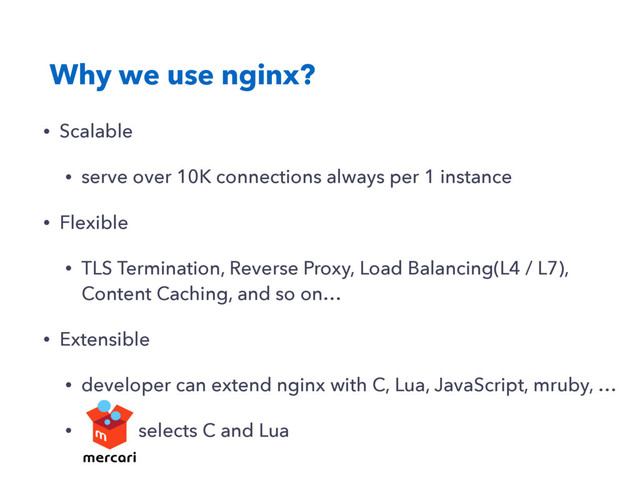 Why we use nginx?
• Scalable
• serve over 10K connections always per 1 instance
• Flexible
• TLS Termination, Reverse Proxy, Load Balancing(L4 / L7),
Content Caching, and so on…
• Extensible
• developer can extend nginx with C, Lua, JavaScript, mruby, …
• selects C and Lua
