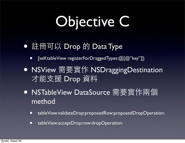 Objective C
• 註冊可以 Drop 的 Data Type
• [self.tableView registerForDraggedTypes:@[@”key”]];
• NSView 需要實作 NSDraggingDestination
才能⽀支援 Drop 資料
• NSTableView DataSource 需要實作兩個
method
• tableView:validateDrop:proposedRow:proposedDropOperation:
• tableView:acceptDrop:row:dropOperation:
Sunday, August 26,
