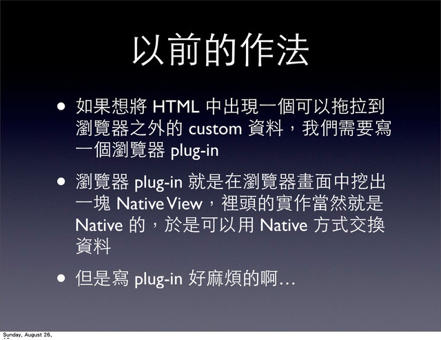 以前的作法
• 如果想將 HTML 中出現⼀一個可以拖拉到
瀏覽器之外的 custom 資料，我們需要寫
⼀一個瀏覽器 plug-in
• 瀏覽器 plug-in 就是在瀏覽器畫⾯面中挖出
⼀一塊 Native View，裡頭的實作當然就是
Native 的，於是可以⽤用 Native ⽅方式交換
資料
• 但是寫 plug-in 好⿇麻煩的啊…
Sunday, August 26,
