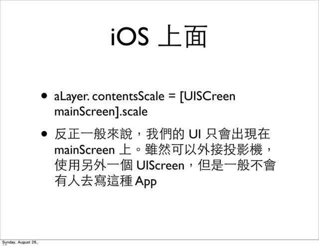 iOS 上⾯面
• aLayer. contentsScale = [UISCreen
mainScreen].scale
• 反正⼀一般來說，我們的 UI 只會出現在
mainScreen 上。雖然可以外接投影機，
使⽤用另外⼀一個 UIScreen，但是⼀一般不會
有⼈人去寫這種 App
Sunday, August 26,
