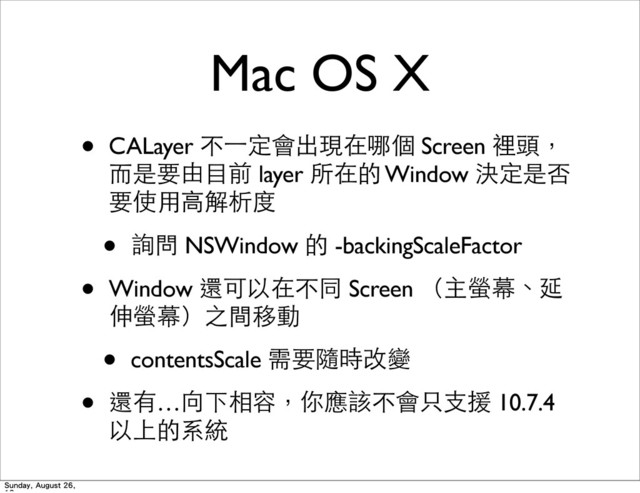 Mac OS X
• CALayer 不⼀一定會出現在哪個 Screen 裡頭，
⽽而是要由⺫⽬目前 layer 所在的 Window 決定是否
要使⽤用⾼高解析度
• 詢問 NSWindow 的 -backingScaleFactor
• Window 還可以在不同 Screen （主螢幕、延
伸螢幕）之間移動
• contentsScale 需要隨時改變
• 還有…向下相容，你應該不會只⽀支援 10.7.4
以上的系統
Sunday, August 26,
