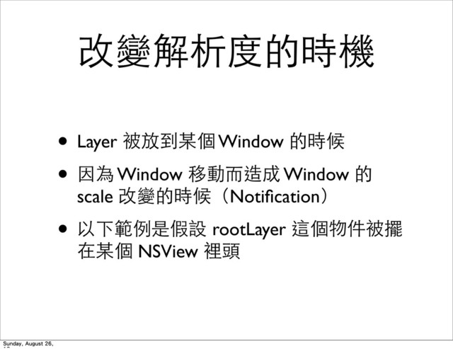 改變解析度的時機
• Layer 被放到某個 Window 的時候
• 因為 Window 移動⽽而造成 Window 的
scale 改變的時候（Notiﬁcation）
• 以下範例是假設 rootLayer 這個物件被擺
在某個 NSView 裡頭
Sunday, August 26,
