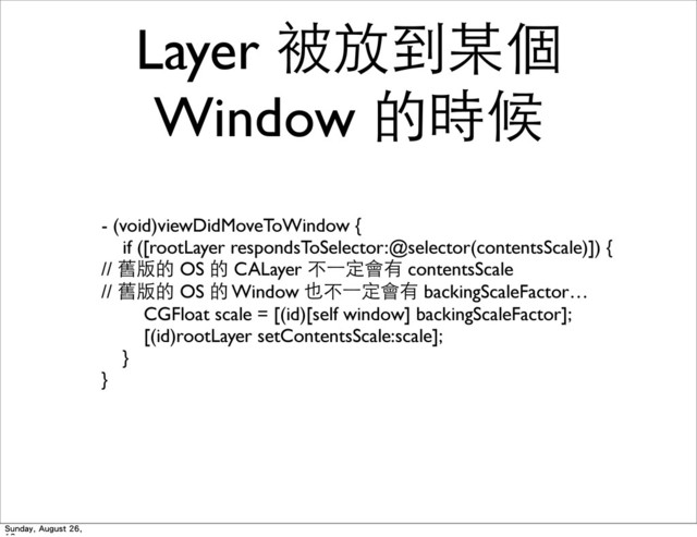 Layer 被放到某個
Window 的時候
- (void)viewDidMoveToWindow {
if ([rootLayer respondsToSelector:@selector(contentsScale)]) {
// 舊版的 OS 的 CALayer 不⼀一定會有 contentsScale
// 舊版的 OS 的 Window 也不⼀一定會有 backingScaleFactor…
CGFloat scale = [(id)[self window] backingScaleFactor];
[(id)rootLayer setContentsScale:scale];
}
}
Sunday, August 26,
