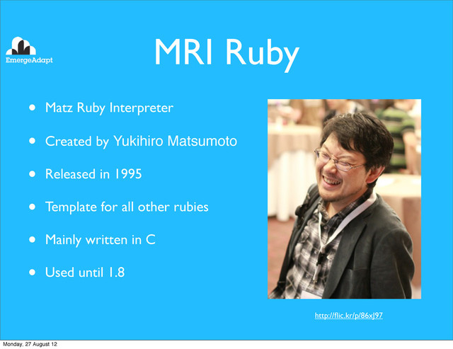 MRI Ruby
• Matz Ruby Interpreter
• Created by Yukihiro Matsumoto
• Released in 1995
• Template for all other rubies
• Mainly written in C
• Used until 1.8
http://ﬂic.kr/p/86xJ97
Monday, 27 August 12
