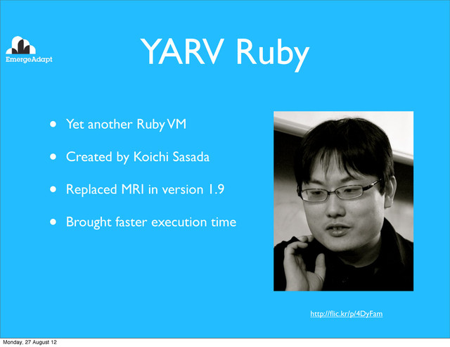 YARV Ruby
• Yet another Ruby VM
• Created by Koichi Sasada
• Replaced MRI in version 1.9
• Brought faster execution time
http://ﬂic.kr/p/4DyFam
Monday, 27 August 12
