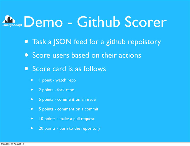 Demo - Github Scorer
• Task a JSON feed for a github repoistory
• Score users based on their actions
• Score card is as follows
• 1 point - watch repo
• 2 points - fork repo
• 5 points - comment on an issue
• 5 points - comment on a commit
• 10 points - make a pull request
• 20 points - push to the repository
Monday, 27 August 12
